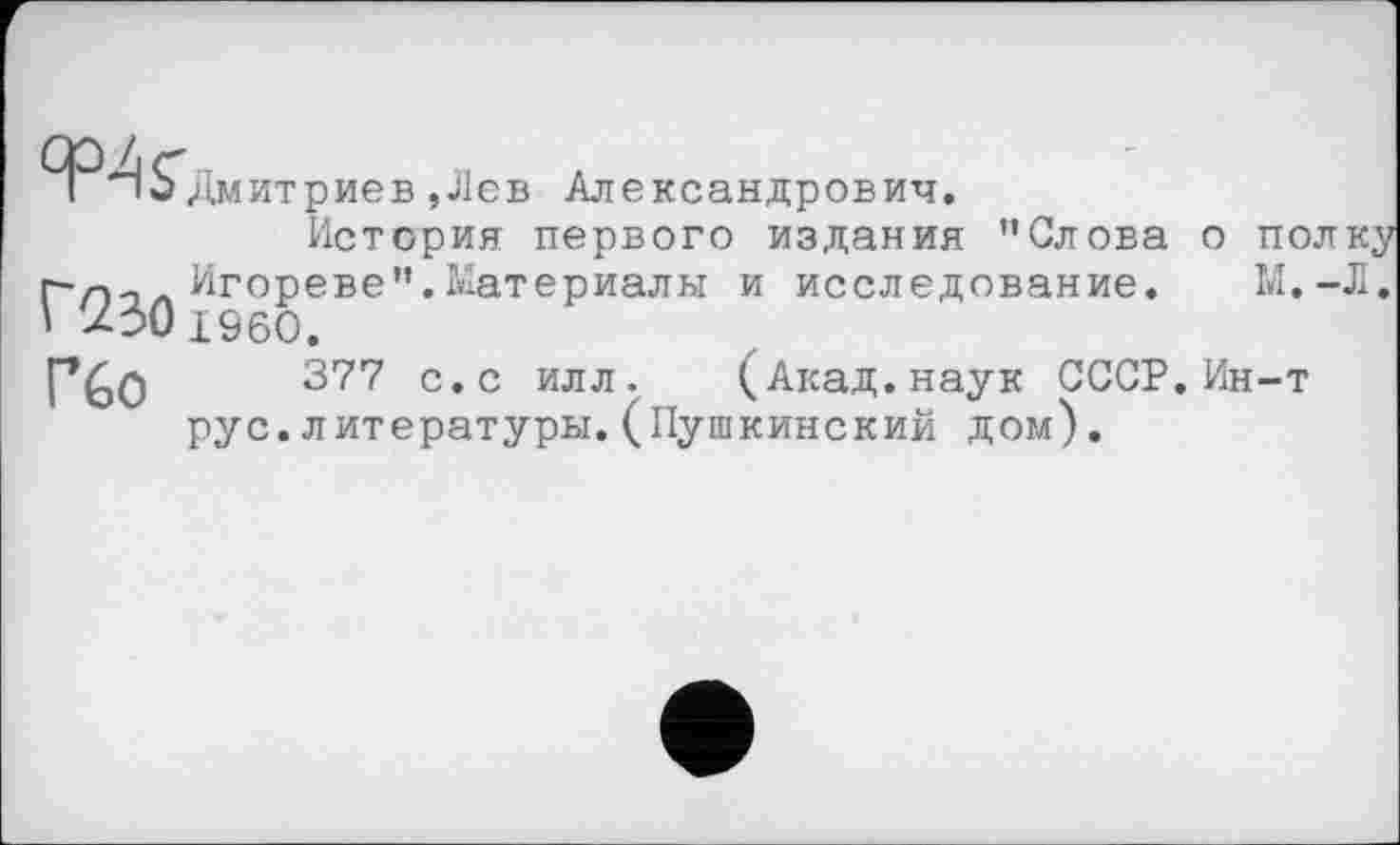 ﻿І io Дмитриев,Лев Александрович.
История первого издания "Слова о полку ГТ)->л Игореве".Материалы и исследование. М.-Л. ' ДЗОi960.
Г%0	377 с,с илл- (Акад, наук СССР. Ин-т
рус.литературы.(Пушкинский дом).